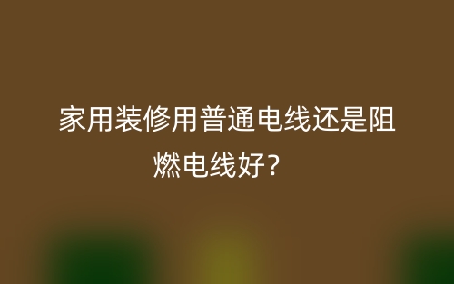 家用裝修用普通電線還是阻燃電線好？(圖1)