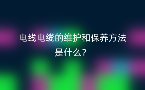 電線電纜的維護(hù)和保養(yǎng)方法是什么？(圖1)