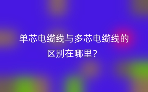 單芯電纜線與多芯電纜線的區(qū)別在哪里？(圖1)