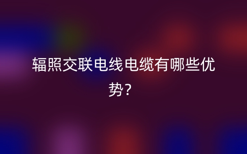 輻照交聯(lián)電線電纜有哪些優(yōu)勢？(圖1)