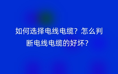 如何選擇電線電纜？怎么判斷電線電纜的好壞？(圖1)