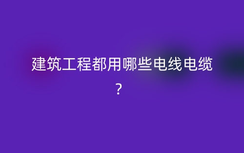 建筑工程都用哪些電線電纜？(圖1)