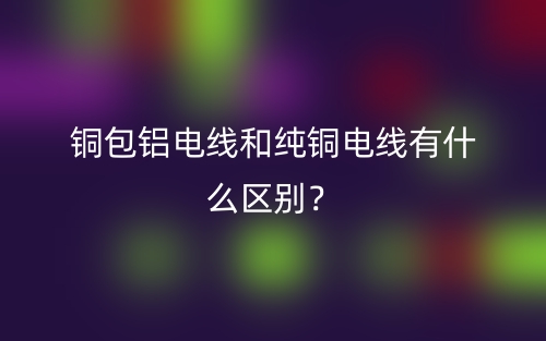 銅包鋁電線和純銅電線有什么區(qū)別？(圖1)