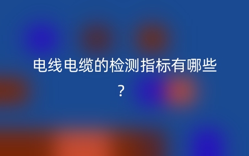 電線(xiàn)電纜的檢測(cè)指標(biāo)有哪些？(圖1)