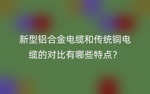 新型鋁合金電纜和傳統(tǒng)銅電纜的對(duì)比有哪些特點(diǎn)？(圖1)