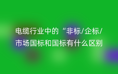 電纜行業(yè)中的“非標(biāo)/企標(biāo)/市場國標(biāo)和國標(biāo)有什么區(qū)別？(圖1)