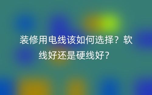 裝修用電線該如何選擇？軟線好還是硬線好？(圖1)