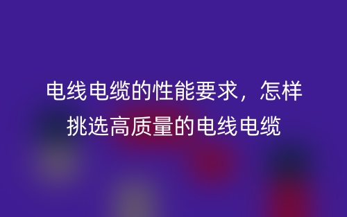 電線電纜的性能要求，怎樣挑選高質(zhì)量的電線電纜(圖1)