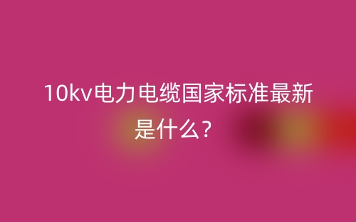 10kv電力電纜國(guó)家標(biāo)準(zhǔn)最新是什么？(圖1)