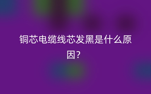 銅芯電纜線芯發(fā)黑是什么原因？(圖1)