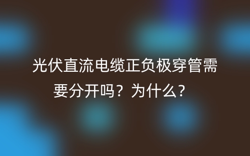 光伏直流電纜正負(fù)極穿管需要分開嗎？為什么？(圖1)