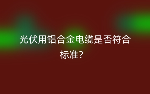 光伏用鋁合金電纜是否符合標(biāo)準(zhǔn)？(圖1)