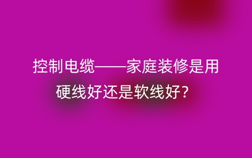 控制電纜——家庭裝修是用硬線好還是軟線好？(圖1)