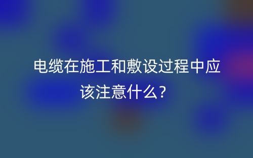電纜在施工和敷設過程中應該注意什么？(圖1)