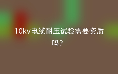 10kv電纜耐壓試驗需要資質(zhì)嗎？(圖1)